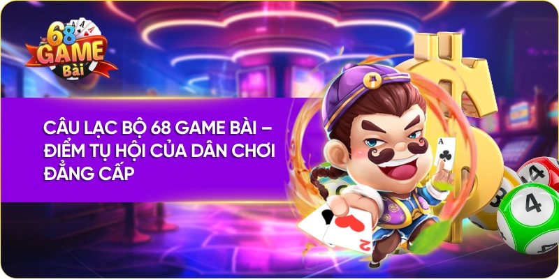 Câu Lạc Bộ 68 Game Bài – Điểm Tụ Hội Của Dân Chơi Đẳng Cấp