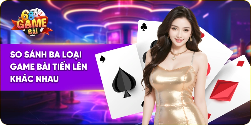 So sánh ba loại game bài tiến lên khác nhau
